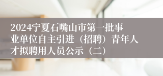 2024宁夏石嘴山市第一批事业单位自主引进（招聘）青年人才拟聘用人员公示（二）