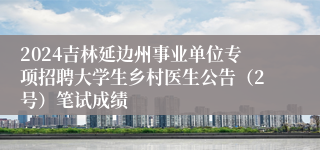 2024吉林延边州事业单位专项招聘大学生乡村医生公告（2号）笔试成绩