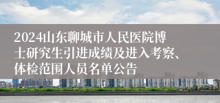 2024山东聊城市人民医院博士研究生引进成绩及进入考察、体检范围人员名单公告