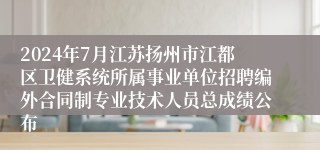 2024年7月江苏扬州市江都区卫健系统所属事业单位招聘编外合同制专业技术人员总成绩公布