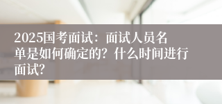 2025国考面试：面试人员名单是如何确定的？什么时间进行面试？