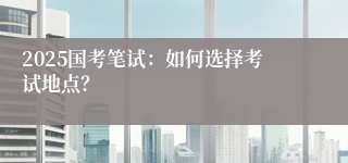 2025国考笔试：如何选择考试地点？