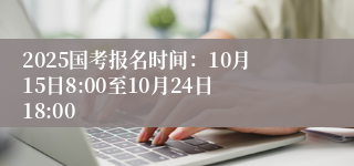 2025国考报名时间：10月15日8:00至10月24日18:00