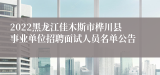2022黑龙江佳木斯市桦川县事业单位招聘面试人员名单公告