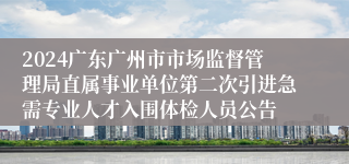 2024广东广州市市场监督管理局直属事业单位第二次引进急需专业人才入围体检人员公告