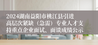 2024湖南益阳市桃江县引进高层次紧缺（急需）专业人才支持重点企业面试、面谈成绩公示