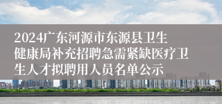 2024广东河源市东源县卫生健康局补充招聘急需紧缺医疗卫生人才拟聘用人员名单公示