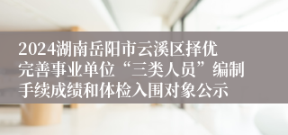 2024湖南岳阳市云溪区择优完善事业单位“三类人员”编制手续成绩和体检入围对象公示