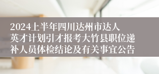 2024上半年四川达州市达人英才计划引才报考大竹县职位递补人员体检结论及有关事宜公告