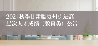 2024秋季甘肃临夏州引进高层次人才成绩（教育类）公告