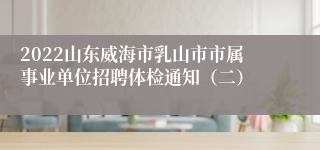2022山东威海市乳山市市属事业单位招聘体检通知（二）