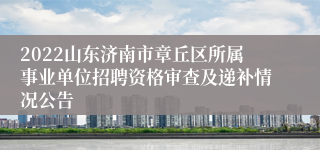 2022山东济南市章丘区所属事业单位招聘资格审查及递补情况公告