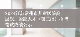2024江苏常州市儿童医院高层次、紧缺人才（第三批）招聘笔试成绩公示