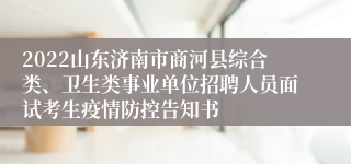 2022山东济南市商河县综合类、卫生类事业单位招聘人员面试考生疫情防控告知书