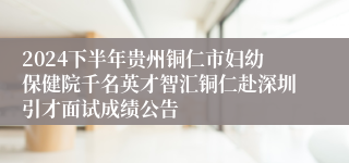 2024下半年贵州铜仁市妇幼保健院千名英才智汇铜仁赴深圳引才面试成绩公告