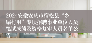 2024安徽安庆市宿松县“乡编村用”专项招聘事业单位人员笔试成绩及资格复审人员名单公告