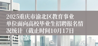 2025重庆市渝北区教育事业单位面向高校毕业生招聘报名情况统计（截止时间10月17日上午10点）