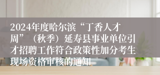 2024年度哈尔滨“丁香人才周”（秋季）延寿县事业单位引才招聘工作符合政策性加分考生现场资格审核的通知