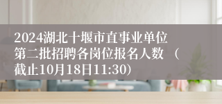 2024湖北十堰市直事业单位第二批招聘各岗位报名人数 （截止10月18日11:30）