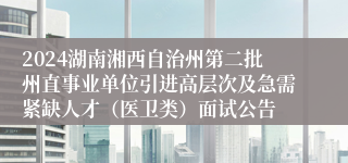 2024湖南湘西自治州第二批州直事业单位引进高层次及急需紧缺人才（医卫类）面试公告