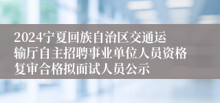 2024宁夏回族自治区交通运输厅自主招聘事业单位人员资格复审合格拟面试人员公示
