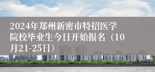 2024年郑州新密市特招医学院校毕业生今日开始报名（10月21-25日）