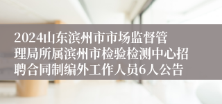 2024山东滨州市市场监督管理局所属滨州市检验检测中心招聘合同制编外工作人员6人公告