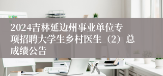 2024吉林延边州事业单位专项招聘大学生乡村医生（2）总成绩公告