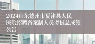 2024山东德州市夏津县人民医院招聘备案制人员考试总成绩公告