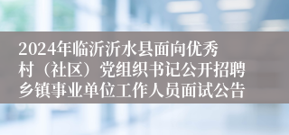 2024年临沂沂水县面向优秀村（社区）党组织书记公开招聘乡镇事业单位工作人员面试公告