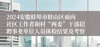 2024安徽蚌埠市蚌山区面向社区工作者和村“两委”干部招聘事业单位人员体检结果及考察通知