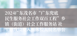 2024广东茂名市“广东兜底民生服务社会工作双百工程”乡镇（街道）社会工作服务站 社工总成绩及入围体检人员名单公布