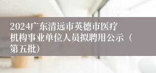 2024广东清远市英德市医疗机构事业单位人员拟聘用公示（第五批）