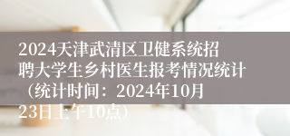 2024天津武清区卫健系统招聘大学生乡村医生报考情况统计（统计时间：2024年10月23日上午10点）