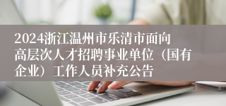 2024浙江温州市乐清市面向高层次人才招聘事业单位（国有企业）工作人员补充公告