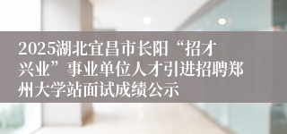 2025湖北宜昌市长阳“招才兴业”事业单位人才引进招聘郑州大学站面试成绩公示