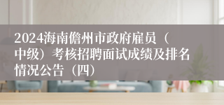 2024海南儋州市政府雇员（中级）考核招聘面试成绩及排名情况公告（四）