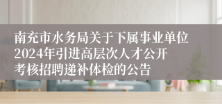 南充市水务局关于下属事业单位2024年引进高层次人才公开考核招聘递补体检的公告
