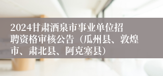 2024甘肃酒泉市事业单位招聘资格审核公告（瓜州县、敦煌市、肃北县、阿克塞县）