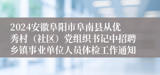 2024安徽阜阳市阜南县从优秀村（社区）党组织书记中招聘乡镇事业单位人员体检工作通知