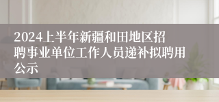 2024上半年新疆和田地区招聘事业单位工作人员递补拟聘用公示