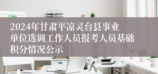 2024年甘肃平凉灵台县事业单位选调工作人员报考人员基础积分情况公示