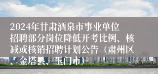 2024年甘肃酒泉市事业单位招聘部分岗位降低开考比例、核减或核销招聘计划公告（肃州区、金塔县、玉门市）