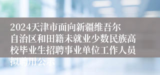 2024天津市面向新疆维吾尔自治区和田籍未就业少数民族高校毕业生招聘事业单位工作人员拟聘用公示