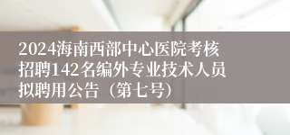 2024海南西部中心医院考核招聘142名编外专业技术人员拟聘用公告（第七号）