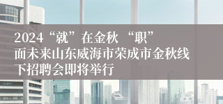 2024“就”在金秋 “职”面未来山东威海市荣成市金秋线下招聘会即将举行