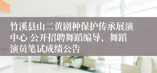 竹溪县山二黄剧种保护传承展演中心 公开招聘舞蹈编导、舞蹈演员笔试成绩公告