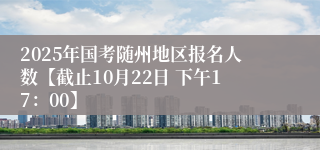 2025年国考随州地区报名人数【截止10月22日 下午17：00】