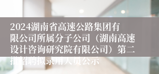 2024湖南省高速公路集团有限公司所属分子公司（湖南高速设计咨询研究院有限公司）第二批招聘拟录用人员公示