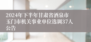 2024年下半年甘肃省酒泉市玉门市机关事业单位选调37人公告